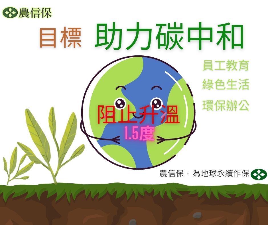 農信保，為地球永續作保 農林漁牧與地球環境息息相關，農信保不僅提供農林漁牧業融資信用保證，農信保成員也能為保護地球盡一分心力。我們呼應「巴黎協定」及響應碳中和，建立氣候變遷危機意識，透過員工教育、綠色生活、環保辦公以進行有意識的減碳行為，落實氣候行動，接軌國際。